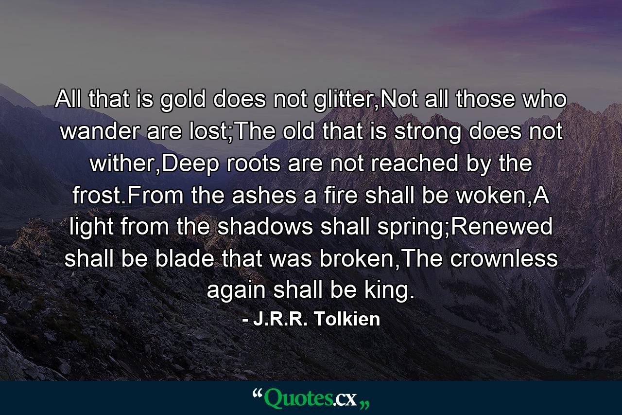 All that is gold does not glitter,Not all those who wander are lost;The old that is strong does not wither,Deep roots are not reached by the frost.From the ashes a fire shall be woken,A light from the shadows shall spring;Renewed shall be blade that was broken,The crownless again shall be king. - Quote by J.R.R. Tolkien