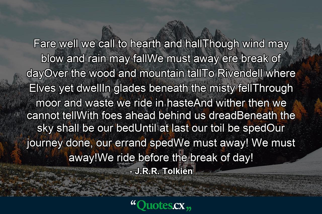 Fare well we call to hearth and hallThough wind may blow and rain may fallWe must away ere break of dayOver the wood and mountain tallTo Rivendell where Elves yet dwellIn glades beneath the misty fellThrough moor and waste we ride in hasteAnd wither then we cannot tellWith foes ahead behind us dreadBeneath the sky shall be our bedUntil at last our toil be spedOur journey done, our errand spedWe must away! We must away!We ride before the break of day! - Quote by J.R.R. Tolkien