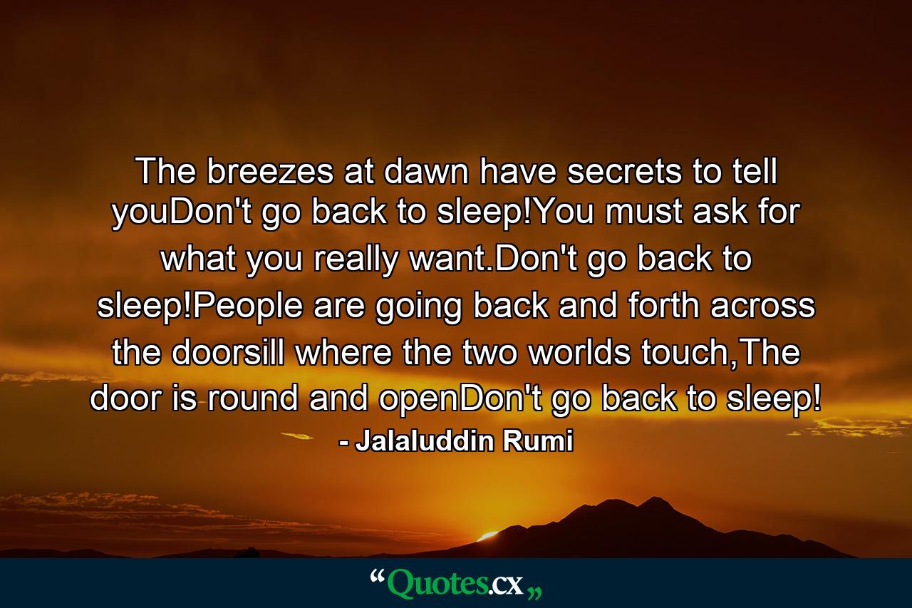 The breezes at dawn have secrets to tell youDon't go back to sleep!You must ask for what you really want.Don't go back to sleep!People are going back and forth across the doorsill where the two worlds touch,The door is round and openDon't go back to sleep! - Quote by Jalaluddin Rumi