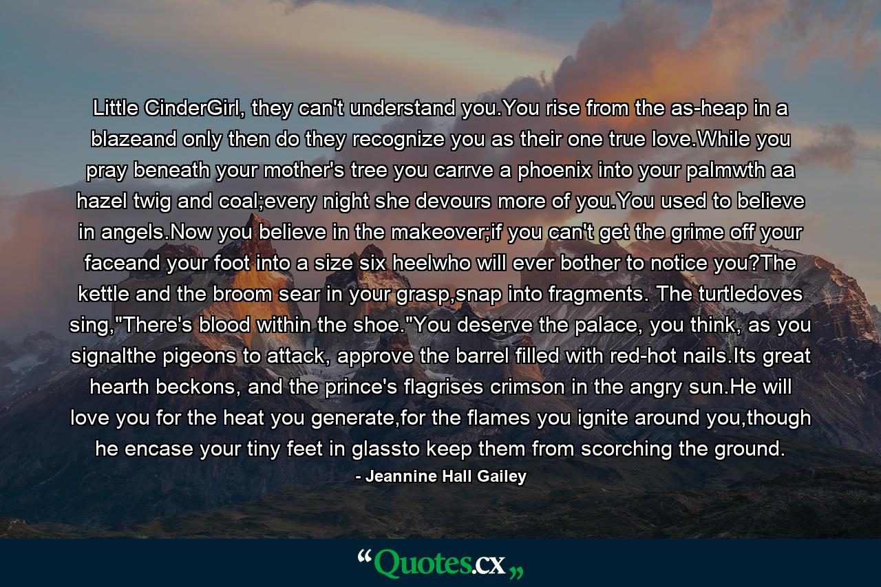 Little CinderGirl, they can't understand you.You rise from the as-heap in a blazeand only then do they recognize you as their one true love.While you pray beneath your mother's tree you carrve a phoenix into your palmwth aa hazel twig and coal;every night she devours more of you.You used to believe in angels.Now you believe in the makeover;if you can't get the grime off your faceand your foot into a size six heelwho will ever bother to notice you?The kettle and the broom sear in your grasp,snap into fragments. The turtledoves sing,