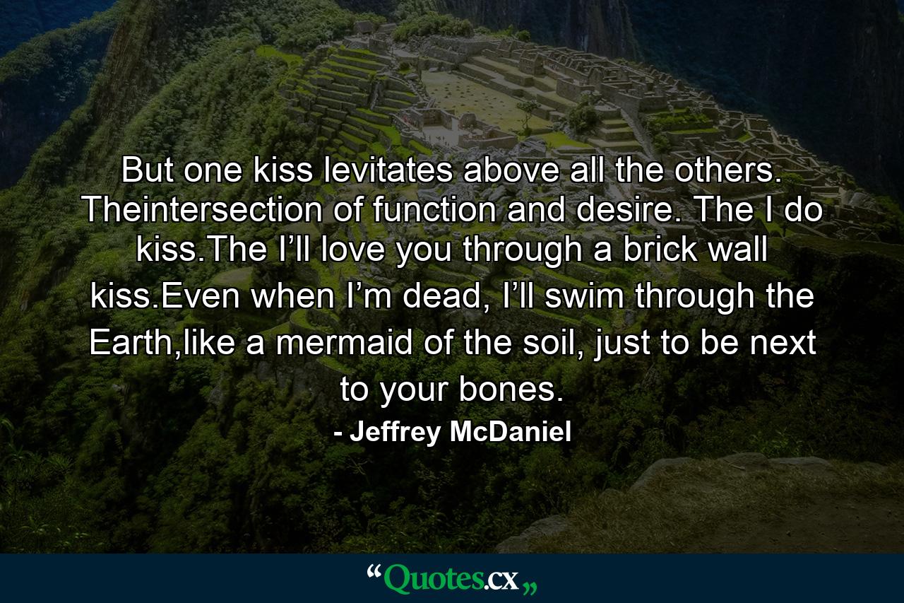 But one kiss levitates above all the others. Theintersection of function and desire. The I do kiss.The I’ll love you through a brick wall kiss.Even when I’m dead, I’ll swim through the Earth,like a mermaid of the soil, just to be next to your bones. - Quote by Jeffrey McDaniel