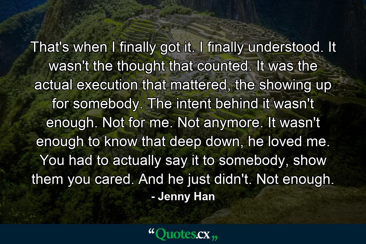 That's when I finally got it. I finally understood. It wasn't the thought that counted. It was the actual execution that mattered, the showing up for somebody. The intent behind it wasn't enough. Not for me. Not anymore. It wasn't enough to know that deep down, he loved me. You had to actually say it to somebody, show them you cared. And he just didn't. Not enough. - Quote by Jenny Han