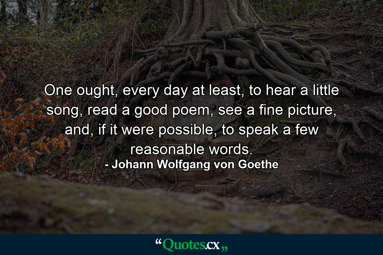 One ought, every day at least, to hear a little song, read a good poem, see a fine picture, and, if it were possible, to speak a few reasonable words. - Quote by Johann Wolfgang von Goethe