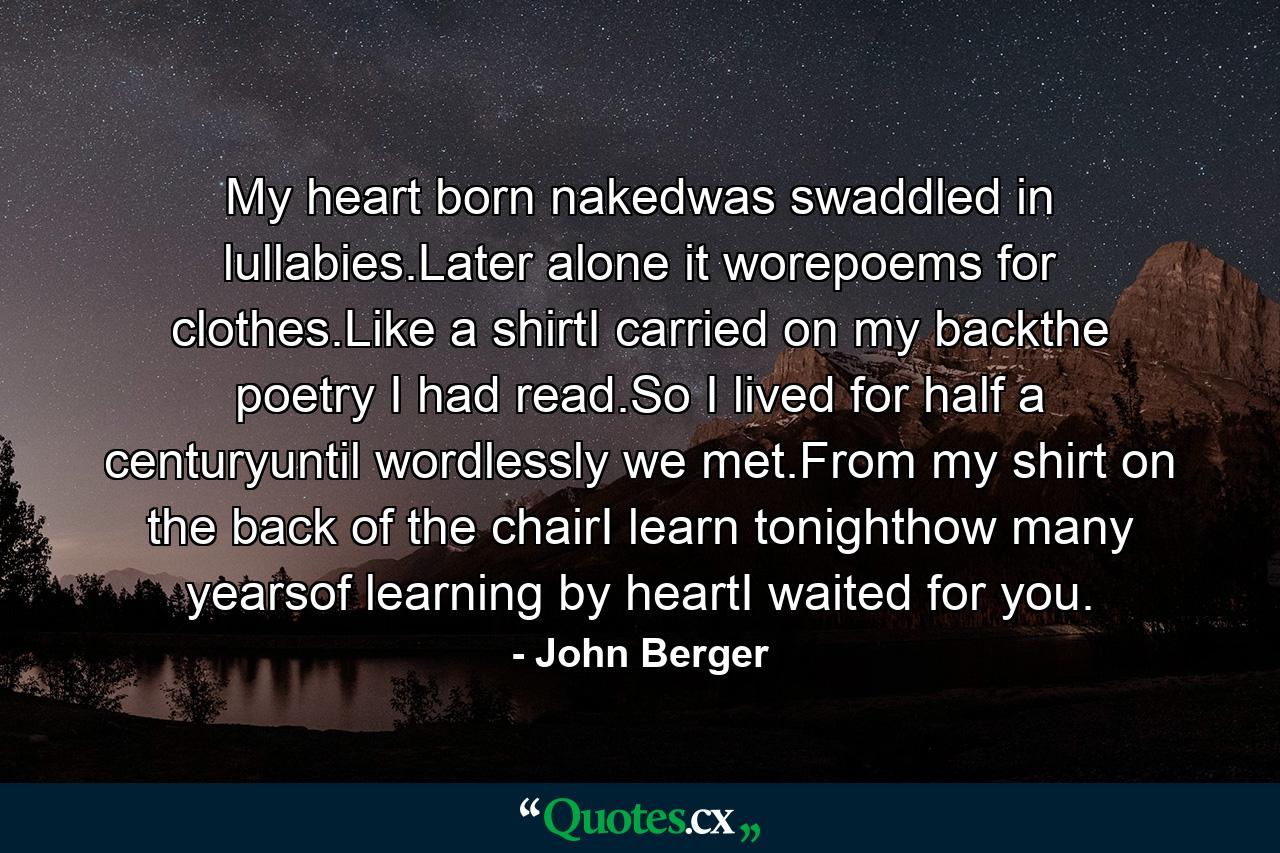 My heart born nakedwas swaddled in lullabies.Later alone it worepoems for clothes.Like a shirtI carried on my backthe poetry I had read.So I lived for half a centuryuntil wordlessly we met.From my shirt on the back of the chairI learn tonighthow many yearsof learning by heartI waited for you. - Quote by John Berger