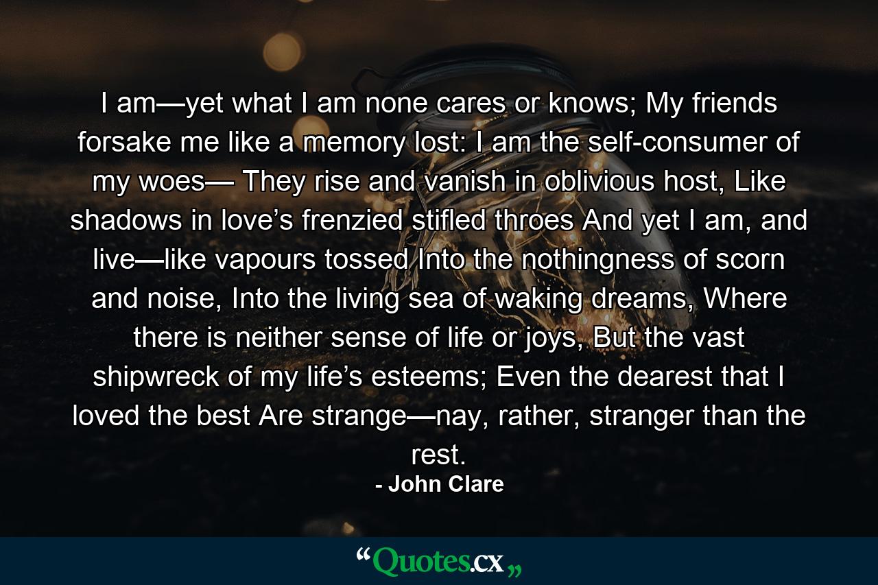 I am—yet what I am none cares or knows; My friends forsake me like a memory lost: I am the self-consumer of my woes— They rise and vanish in oblivious host, Like shadows in love’s frenzied stifled throes And yet I am, and live—like vapours tossed Into the nothingness of scorn and noise, Into the living sea of waking dreams, Where there is neither sense of life or joys, But the vast shipwreck of my life’s esteems; Even the dearest that I loved the best Are strange—nay, rather, stranger than the rest. - Quote by John Clare