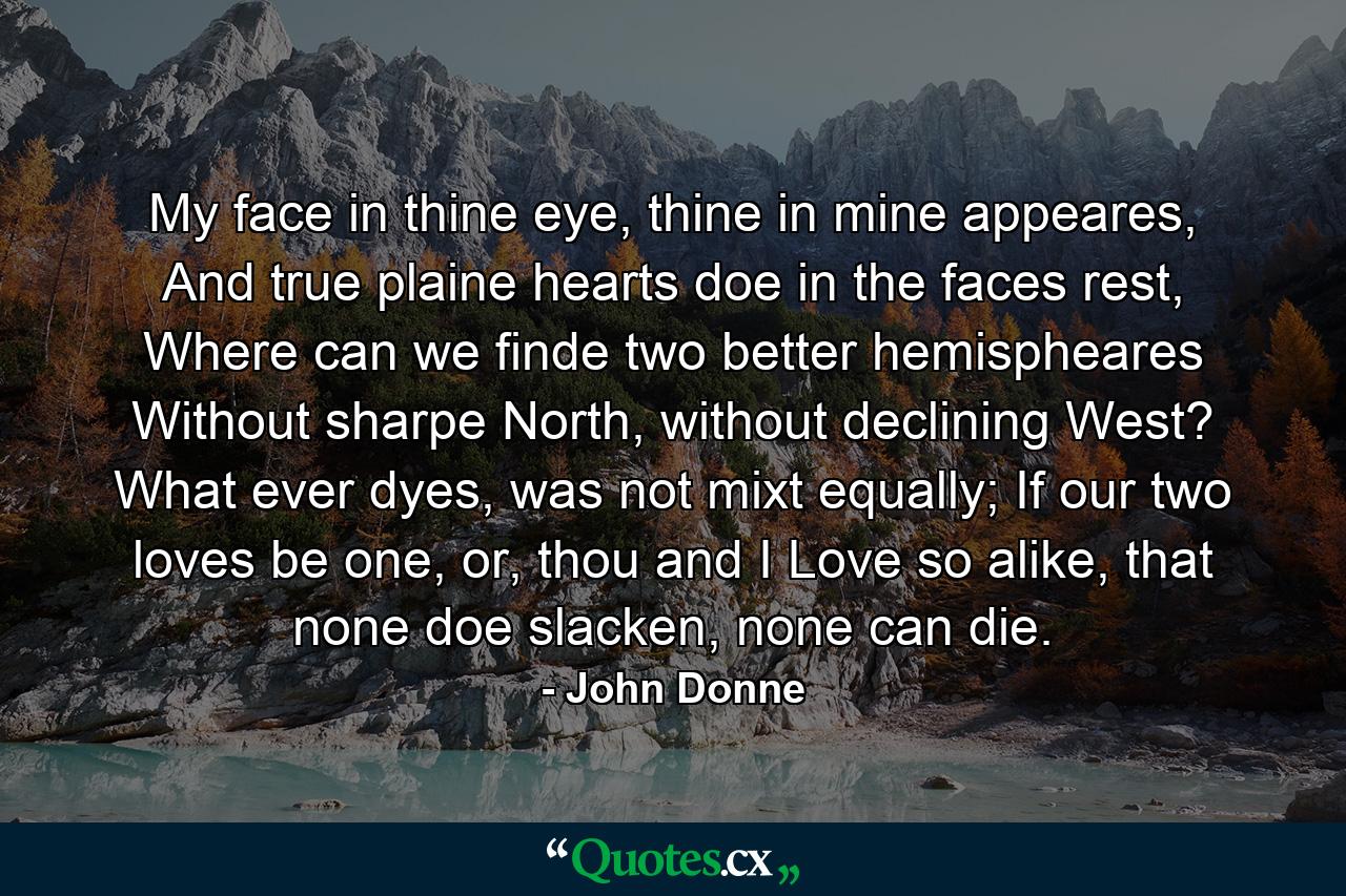 My face in thine eye, thine in mine appeares, And true plaine hearts doe in the faces rest, Where can we finde two better hemispheares Without sharpe North, without declining West? What ever dyes, was not mixt equally; If our two loves be one, or, thou and I Love so alike, that none doe slacken, none can die. - Quote by John Donne