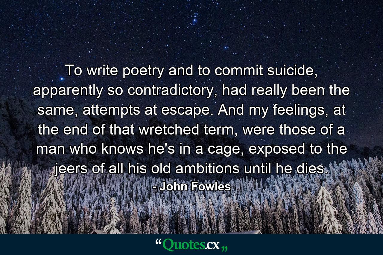 To write poetry and to commit suicide, apparently so contradictory, had really been the same, attempts at escape. And my feelings, at the end of that wretched term, were those of a man who knows he's in a cage, exposed to the jeers of all his old ambitions until he dies. - Quote by John Fowles