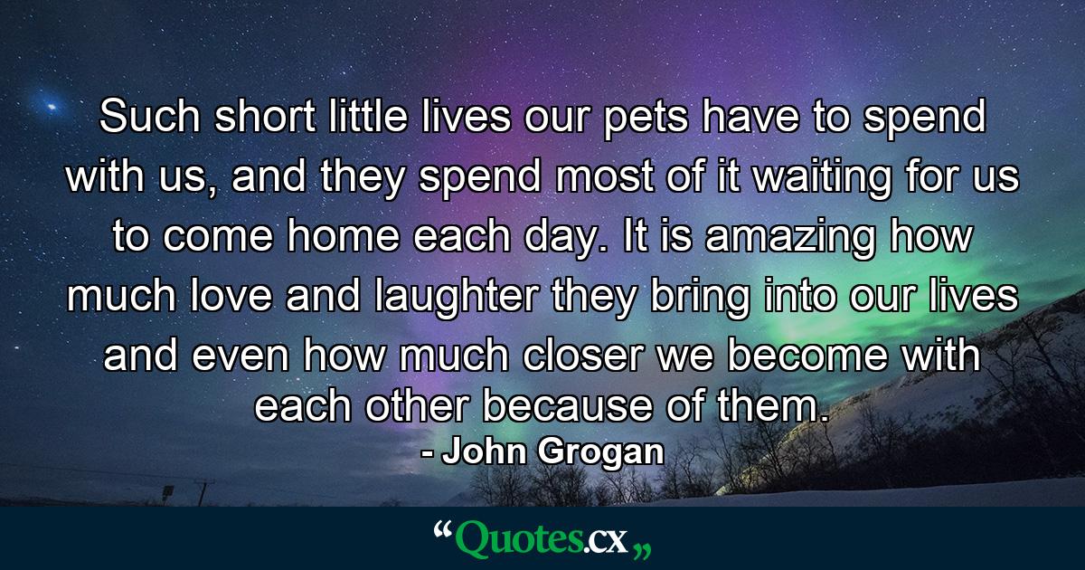 Such short little lives our pets have to spend with us, and they spend most of it waiting for us to come home each day. It is amazing how much love and laughter they bring into our lives and even how much closer we become with each other because of them. - Quote by John Grogan