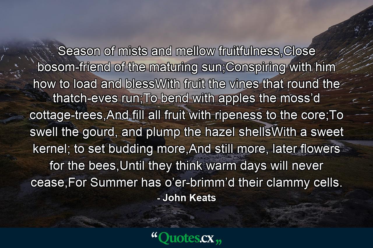 Season of mists and mellow fruitfulness,Close bosom-friend of the maturing sun;Conspiring with him how to load and blessWith fruit the vines that round the thatch-eves run;To bend with apples the moss’d cottage-trees,And fill all fruit with ripeness to the core;To swell the gourd, and plump the hazel shellsWith a sweet kernel; to set budding more,And still more, later flowers for the bees,Until they think warm days will never cease,For Summer has o’er-brimm’d their clammy cells. - Quote by John Keats