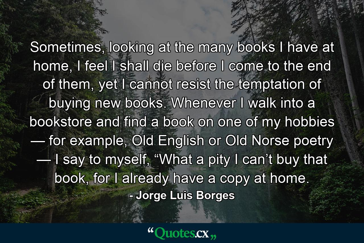 Sometimes, looking at the many books I have at home, I feel I shall die before I come to the end of them, yet I cannot resist the temptation of buying new books. Whenever I walk into a bookstore and find a book on one of my hobbies — for example, Old English or Old Norse poetry — I say to myself, “What a pity I can’t buy that book, for I already have a copy at home. - Quote by Jorge Luis Borges