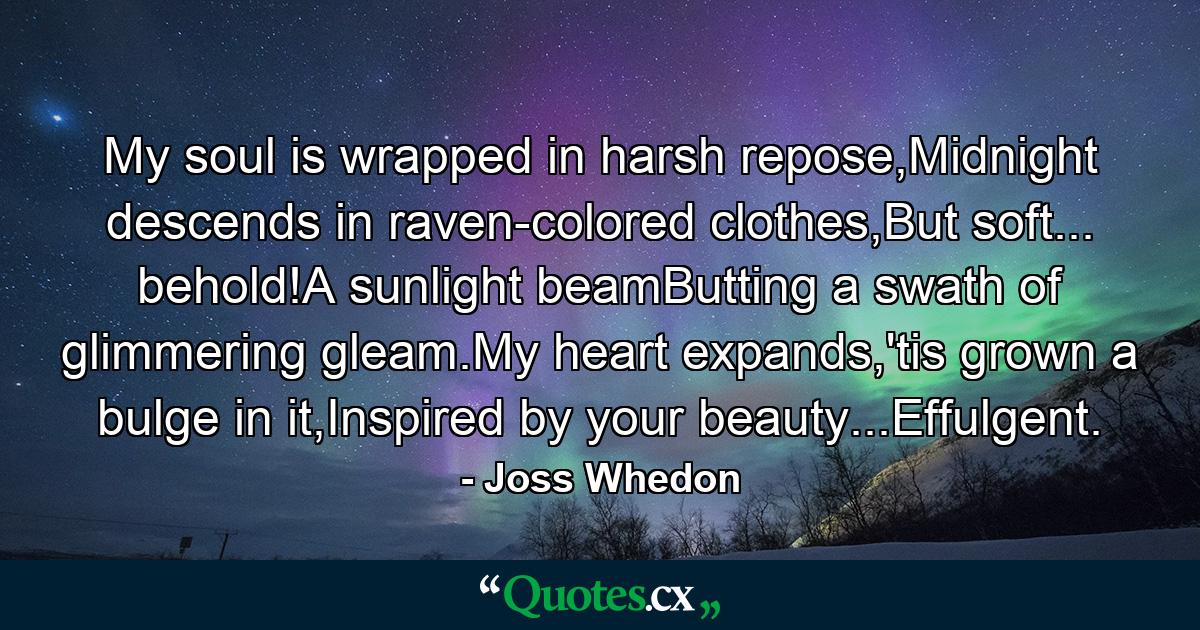 My soul is wrapped in harsh repose,Midnight descends in raven-colored clothes,But soft... behold!A sunlight beamButting a swath of glimmering gleam.My heart expands,'tis grown a bulge in it,Inspired by your beauty...Effulgent. - Quote by Joss Whedon