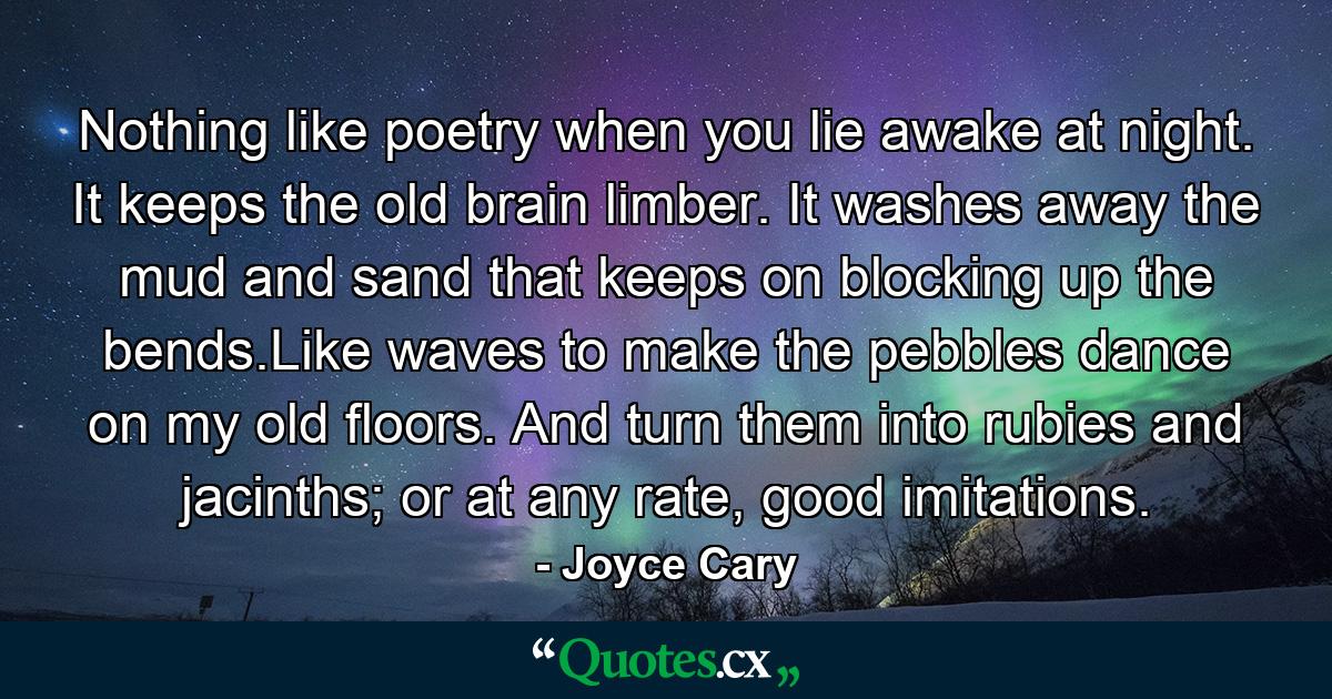 Nothing like poetry when you lie awake at night. It keeps the old brain limber. It washes away the mud and sand that keeps on blocking up the bends.Like waves to make the pebbles dance on my old floors. And turn them into rubies and jacinths; or at any rate, good imitations. - Quote by Joyce Cary