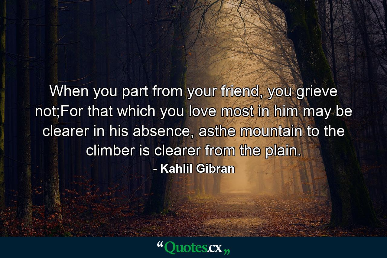 When you part from your friend, you grieve not;For that which you love most in him may be clearer in his absence, asthe mountain to the climber is clearer from the plain. - Quote by Kahlil Gibran