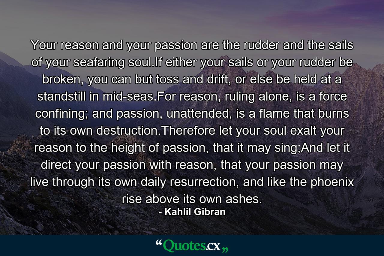 Your reason and your passion are the rudder and the sails of your seafaring soul.If either your sails or your rudder be broken, you can but toss and drift, or else be held at a standstill in mid-seas.For reason, ruling alone, is a force confining; and passion, unattended, is a flame that burns to its own destruction.Therefore let your soul exalt your reason to the height of passion, that it may sing;And let it direct your passion with reason, that your passion may live through its own daily resurrection, and like the phoenix rise above its own ashes. - Quote by Kahlil Gibran