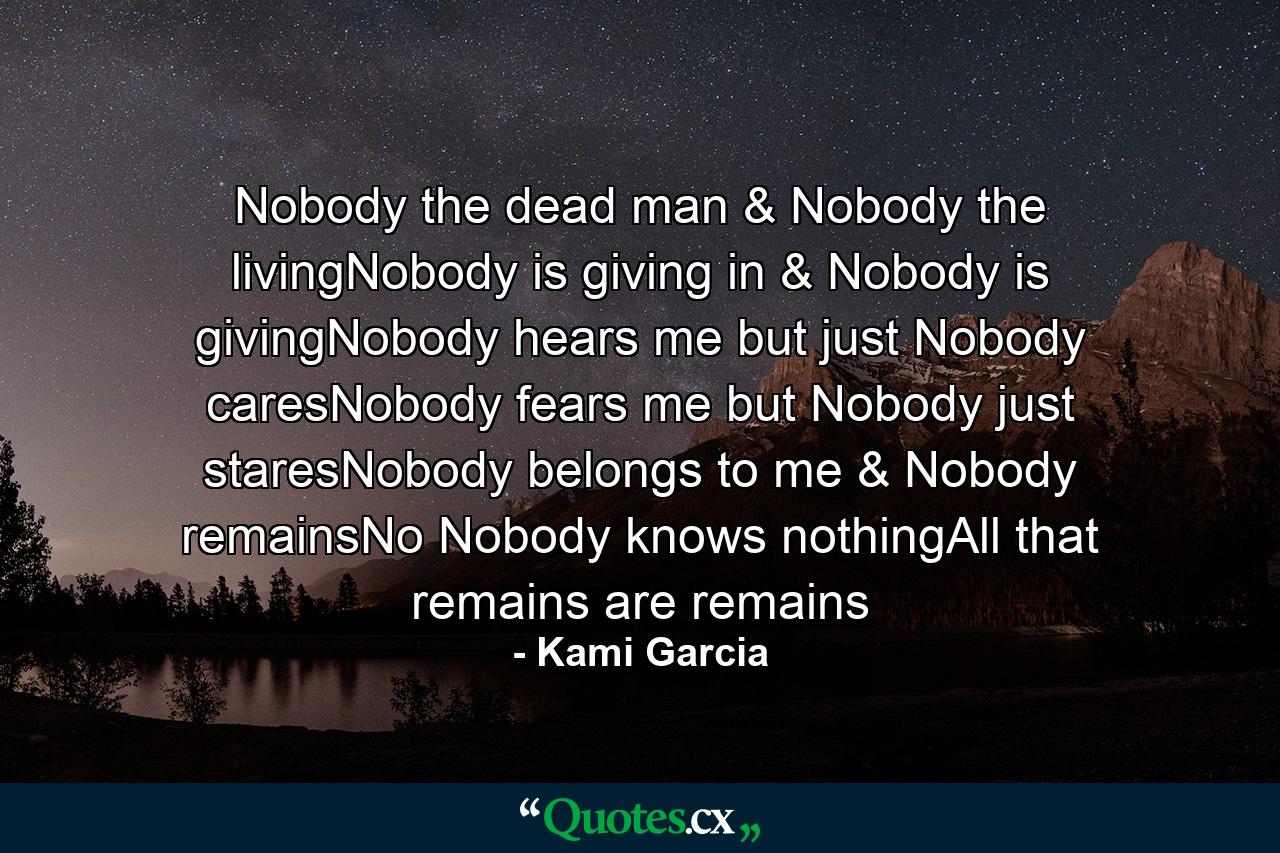 Nobody the dead man & Nobody the livingNobody is giving in & Nobody is givingNobody hears me but just Nobody caresNobody fears me but Nobody just staresNobody belongs to me & Nobody remainsNo Nobody knows nothingAll that remains are remains - Quote by Kami Garcia