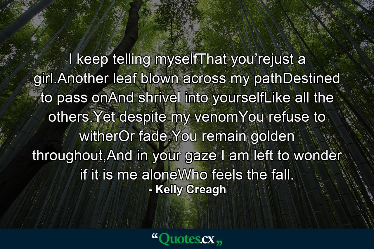 I keep telling myselfThat you’rejust a girl.Another leaf blown across my pathDestined to pass onAnd shrivel into yourselfLike all the others.Yet despite my venomYou refuse to witherOr fade.You remain golden throughout,And in your gaze I am left to wonder if it is me aloneWho feels the fall. - Quote by Kelly Creagh