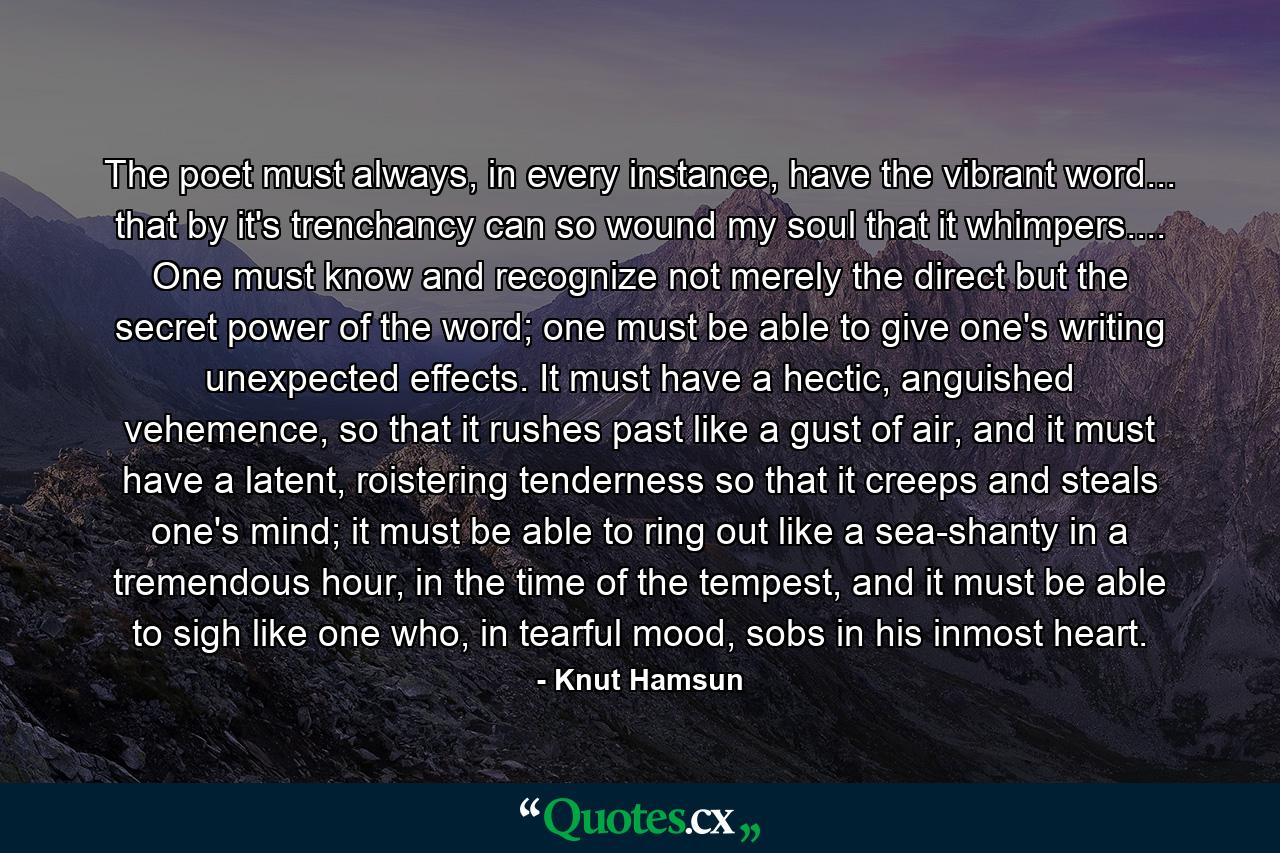 The poet must always, in every instance, have the vibrant word... that by it's trenchancy can so wound my soul that it whimpers.... One must know and recognize not merely the direct but the secret power of the word; one must be able to give one's writing unexpected effects. It must have a hectic, anguished vehemence, so that it rushes past like a gust of air, and it must have a latent, roistering tenderness so that it creeps and steals one's mind; it must be able to ring out like a sea-shanty in a tremendous hour, in the time of the tempest, and it must be able to sigh like one who, in tearful mood, sobs in his inmost heart. - Quote by Knut Hamsun