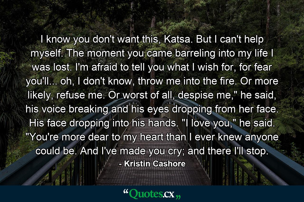 I know you don't want this, Katsa. But I can't help myself. The moment you came barreling into my life I was lost. I'm afraid to tell you what I wish for, for fear you'll... oh, I don't know, throw me into the fire. Or more likely, refuse me. Or worst of all, despise me,