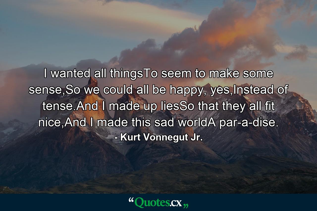 I wanted all thingsTo seem to make some sense,So we could all be happy, yes,Instead of tense.And I made up liesSo that they all fit nice,And I made this sad worldA par-a-dise. - Quote by Kurt Vonnegut Jr.