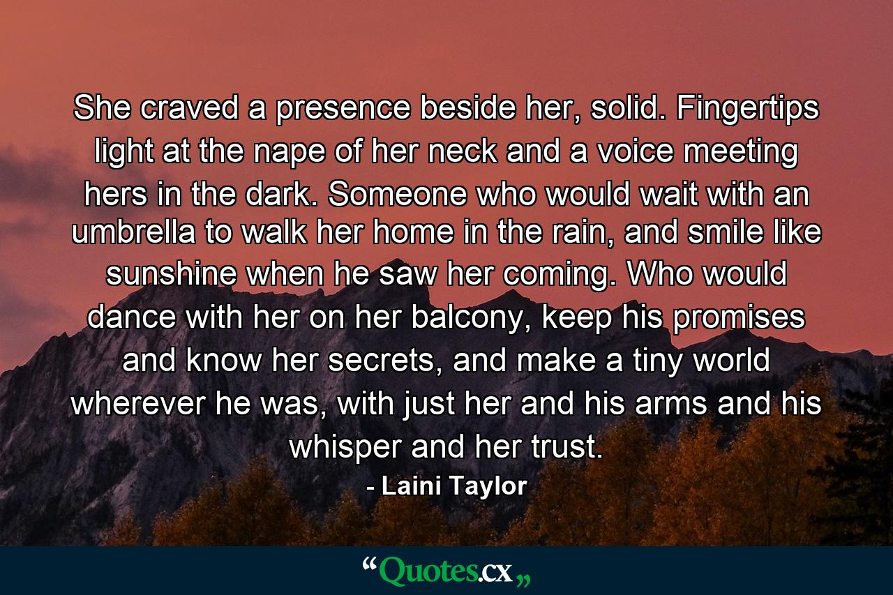 She craved a presence beside her, solid. Fingertips light at the nape of her neck and a voice meeting hers in the dark. Someone who would wait with an umbrella to walk her home in the rain, and smile like sunshine when he saw her coming. Who would dance with her on her balcony, keep his promises and know her secrets, and make a tiny world wherever he was, with just her and his arms and his whisper and her trust. - Quote by Laini Taylor