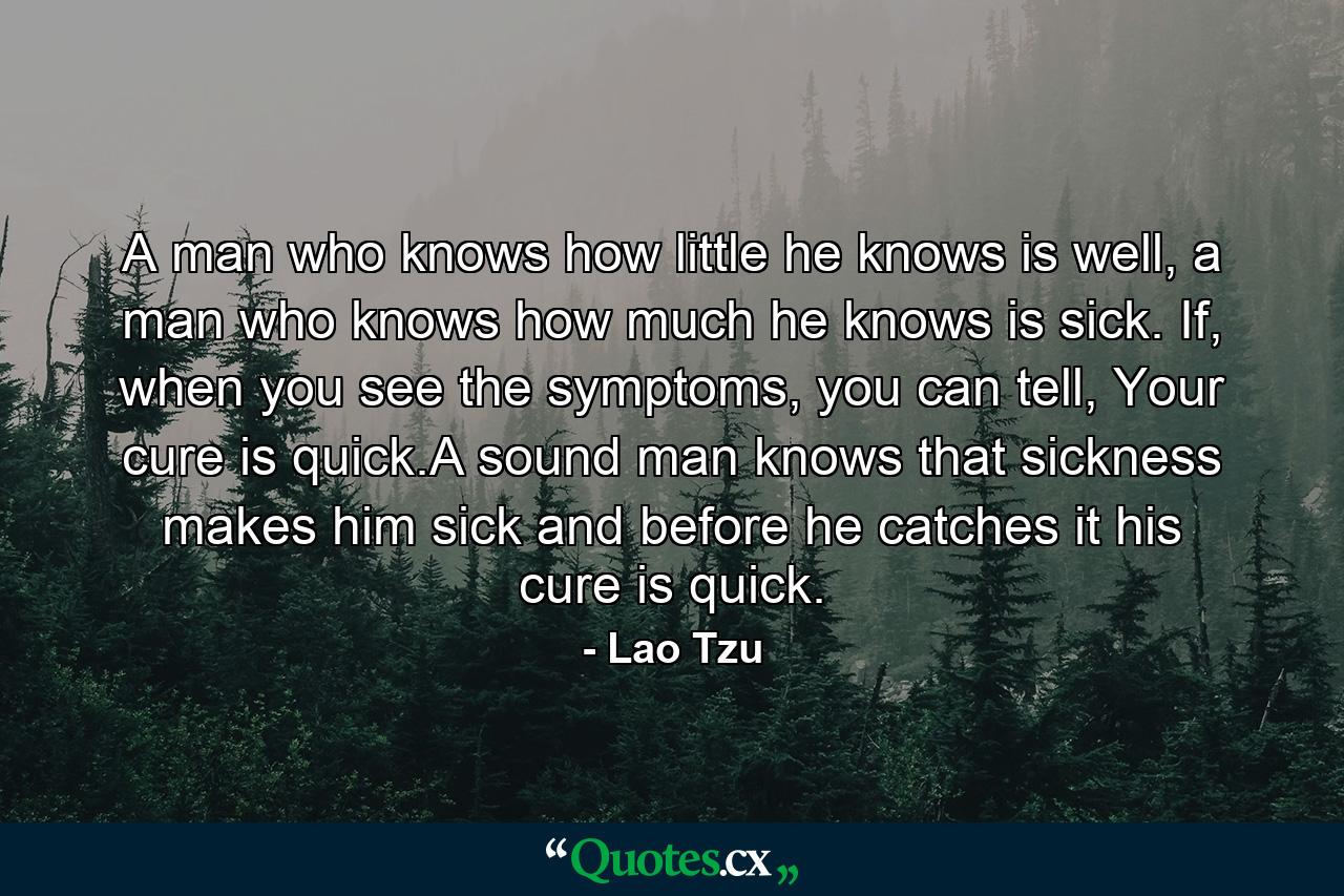 A man who knows how little he knows is well, a man who knows how much he knows is sick. If, when you see the symptoms, you can tell, Your cure is quick.A sound man knows that sickness makes him sick and before he catches it his cure is quick. - Quote by Lao Tzu