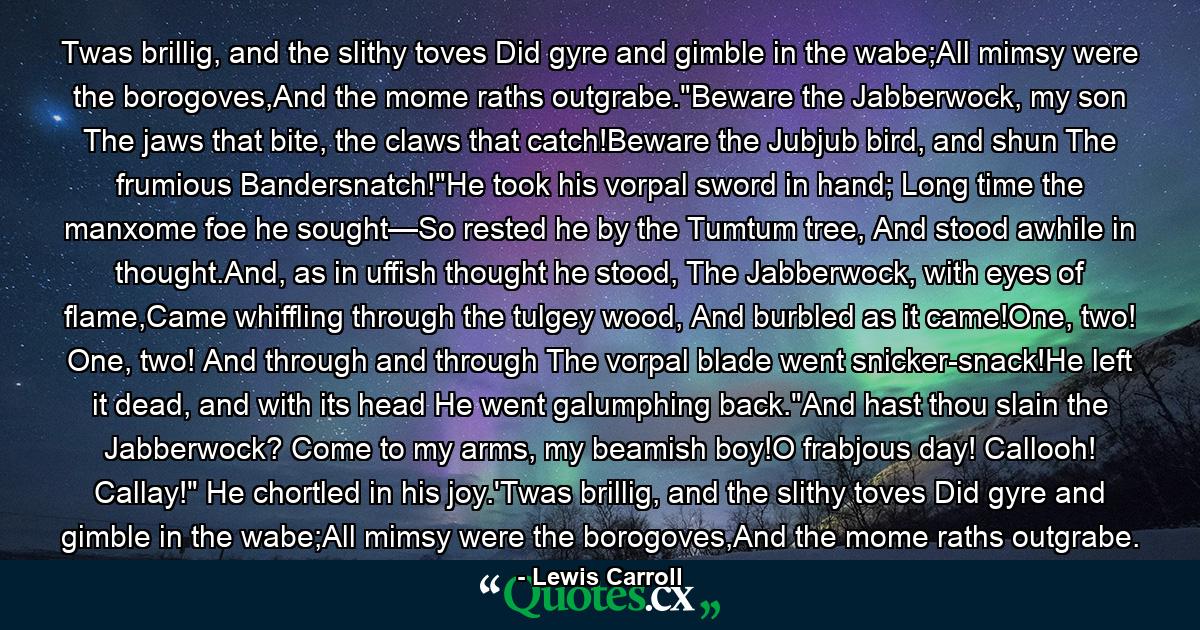 Twas brillig, and the slithy toves Did gyre and gimble in the wabe;All mimsy were the borogoves,And the mome raths outgrabe.