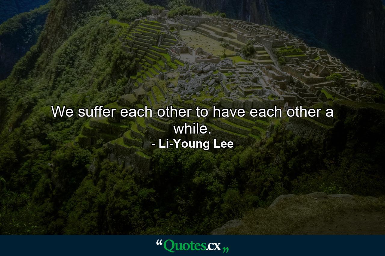 We suffer each other to have each other a while. - Quote by Li-Young Lee