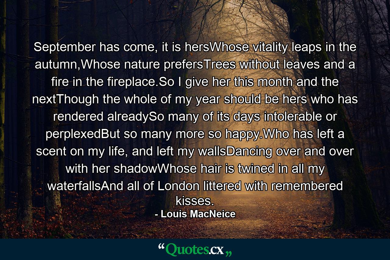 September has come, it is hersWhose vitality leaps in the autumn,Whose nature prefersTrees without leaves and a fire in the fireplace.So I give her this month and the nextThough the whole of my year should be hers who has rendered alreadySo many of its days intolerable or perplexedBut so many more so happy.Who has left a scent on my life, and left my wallsDancing over and over with her shadowWhose hair is twined in all my waterfallsAnd all of London littered with remembered kisses. - Quote by Louis MacNeice