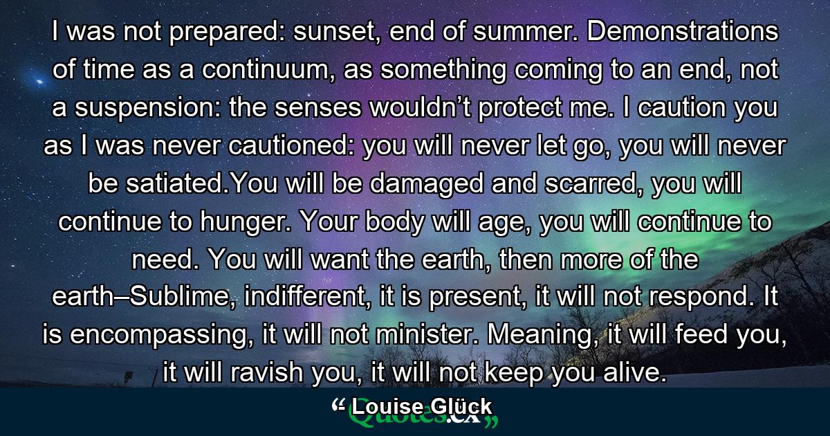 I was not prepared: sunset, end of summer. Demonstrations of time as a continuum, as something coming to an end, not a suspension: the senses wouldn’t protect me. I caution you as I was never cautioned: you will never let go, you will never be satiated.You will be damaged and scarred, you will continue to hunger. Your body will age, you will continue to need. You will want the earth, then more of the earth–Sublime, indifferent, it is present, it will not respond. It is encompassing, it will not minister. Meaning, it will feed you, it will ravish you, it will not keep you alive. - Quote by Louise Glück