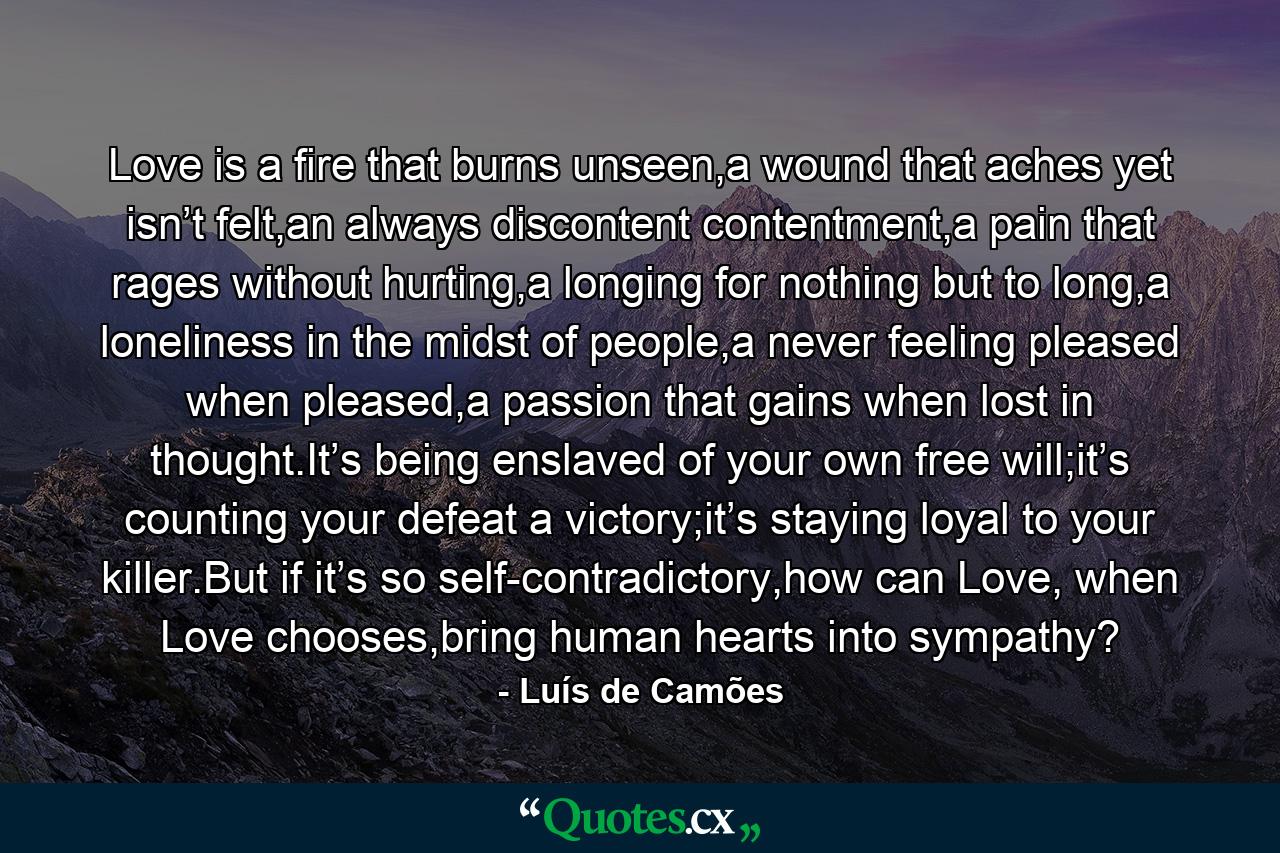 Love is a fire that burns unseen,a wound that aches yet isn’t felt,an always discontent contentment,a pain that rages without hurting,a longing for nothing but to long,a loneliness in the midst of people,a never feeling pleased when pleased,a passion that gains when lost in thought.It’s being enslaved of your own free will;it’s counting your defeat a victory;it’s staying loyal to your killer.But if it’s so self-contradictory,how can Love, when Love chooses,bring human hearts into sympathy? - Quote by Luís de Camões