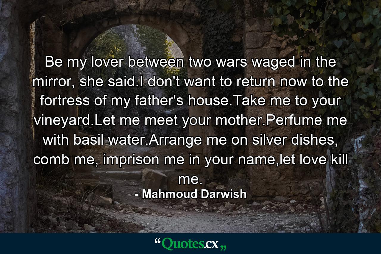 Be my lover between two wars waged in the mirror, she said.I don't want to return now to the fortress of my father's house.Take me to your vineyard.Let me meet your mother.Perfume me with basil water.Arrange me on silver dishes, comb me, imprison me in your name,let love kill me. - Quote by Mahmoud Darwish