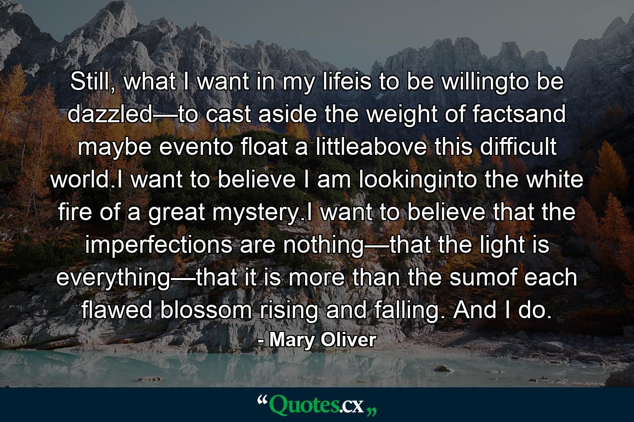 Still, what I want in my lifeis to be willingto be dazzled—to cast aside the weight of factsand maybe evento float a littleabove this difficult world.I want to believe I am lookinginto the white fire of a great mystery.I want to believe that the imperfections are nothing—that the light is everything—that it is more than the sumof each flawed blossom rising and falling. And I do. - Quote by Mary Oliver