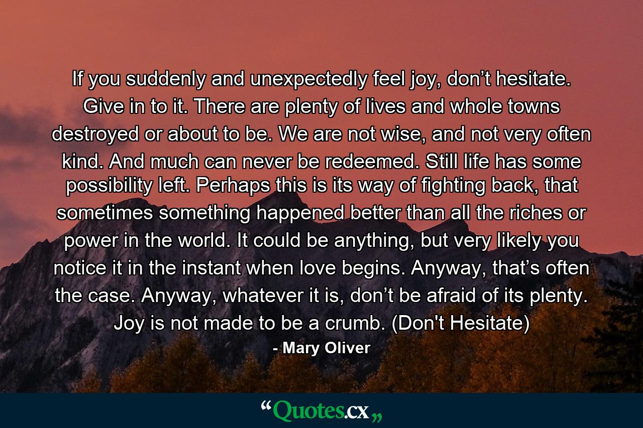 If you suddenly and unexpectedly feel joy, don’t hesitate. Give in to it. There are plenty of lives and whole towns destroyed or about to be. We are not wise, and not very often kind. And much can never be redeemed. Still life has some possibility left. Perhaps this is its way of fighting back, that sometimes something happened better than all the riches or power in the world. It could be anything, but very likely you notice it in the instant when love begins. Anyway, that’s often the case. Anyway, whatever it is, don’t be afraid of its plenty. Joy is not made to be a crumb. (Don't Hesitate) - Quote by Mary Oliver