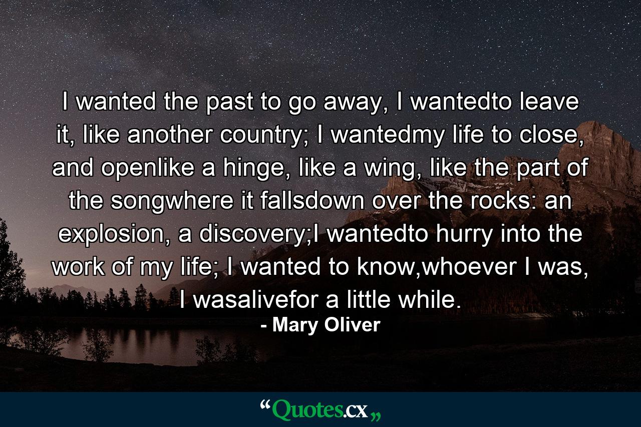 I wanted the past to go away, I wantedto leave it, like another country; I wantedmy life to close, and openlike a hinge, like a wing, like the part of the songwhere it fallsdown over the rocks: an explosion, a discovery;I wantedto hurry into the work of my life; I wanted to know,whoever I was, I wasalivefor a little while. - Quote by Mary Oliver