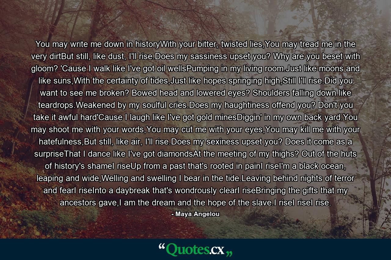 You may write me down in historyWith your bitter, twisted lies,You may tread me in the very dirtBut still, like dust, I'll rise.Does my sassiness upset you? Why are you beset with gloom? 'Cause I walk like I've got oil wellsPumping in my living room.Just like moons and like suns,With the certainty of tides,Just like hopes springing high,Still I'll rise.Did you want to see me broken? Bowed head and lowered eyes? Shoulders falling down like teardrops.Weakened by my soulful cries.Does my haughtiness offend you? Don't you take it awful hard'Cause I laugh like I've got gold minesDiggin' in my own back yard.You may shoot me with your words,You may cut me with your eyes,You may kill me with your hatefulness,But still, like air, I'll rise.Does my sexiness upset you? Does it come as a surpriseThat I dance like I've got diamondsAt the meeting of my thighs? Out of the huts of history's shameI riseUp from a past that's rooted in painI riseI'm a black ocean, leaping and wide,Welling and swelling I bear in the tide.Leaving behind nights of terror and fearI riseInto a daybreak that's wondrously clearI riseBringing the gifts that my ancestors gave,I am the dream and the hope of the slave.I riseI riseI rise. - Quote by Maya Angelou