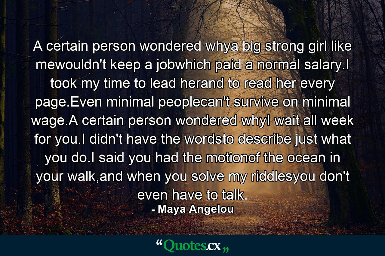 A certain person wondered whya big strong girl like mewouldn't keep a jobwhich paid a normal salary.I took my time to lead herand to read her every page.Even minimal peoplecan't survive on minimal wage.A certain person wondered whyI wait all week for you.I didn't have the wordsto describe just what you do.I said you had the motionof the ocean in your walk,and when you solve my riddlesyou don't even have to talk. - Quote by Maya Angelou