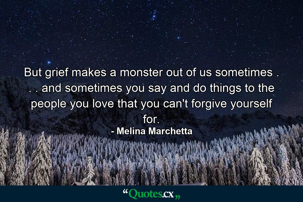 But grief makes a monster out of us sometimes . . . and sometimes you say and do things to the people you love that you can't forgive yourself for. - Quote by Melina Marchetta