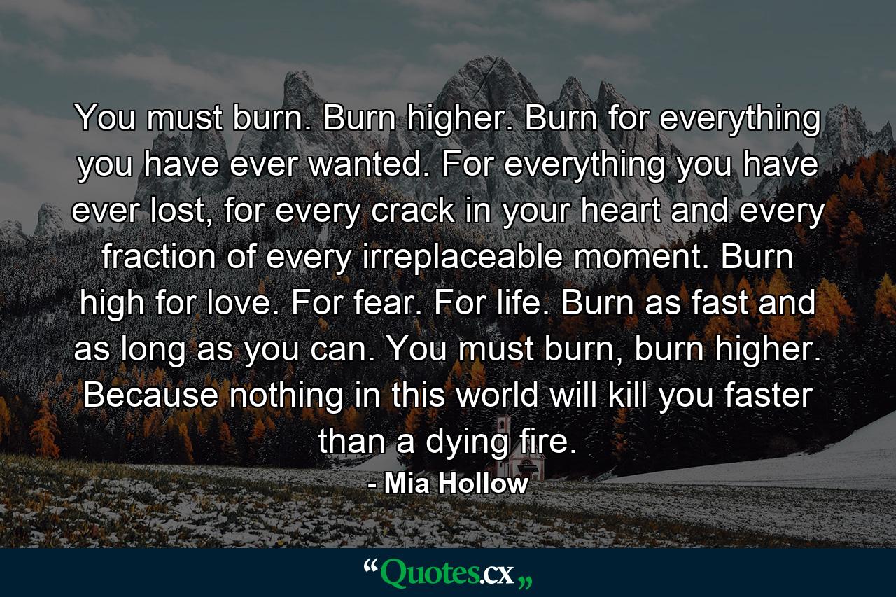 You must burn. Burn higher. Burn for everything you have ever wanted. For everything you have ever lost, for every crack in your heart and every fraction of every irreplaceable moment. Burn high for love. For fear. For life. Burn as fast and as long as you can. You must burn, burn higher. Because nothing in this world will kill you faster than a dying fire. - Quote by Mia Hollow