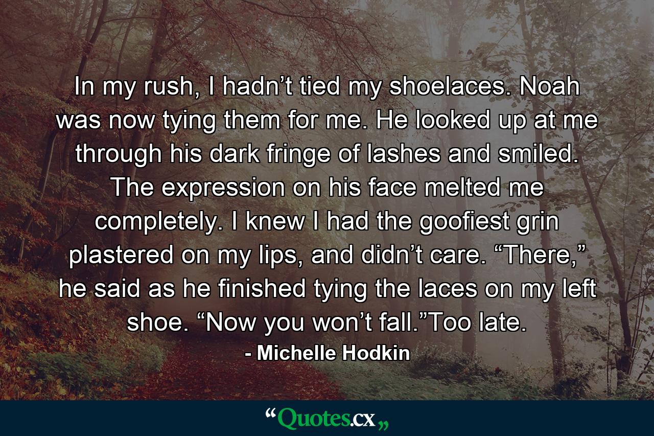 In my rush, I hadn’t tied my shoelaces. Noah was now tying them for me. He looked up at me through his dark fringe of lashes and smiled. The expression on his face melted me completely. I knew I had the goofiest grin plastered on my lips, and didn’t care. “There,” he said as he finished tying the laces on my left shoe. “Now you won’t fall.”Too late. - Quote by Michelle Hodkin