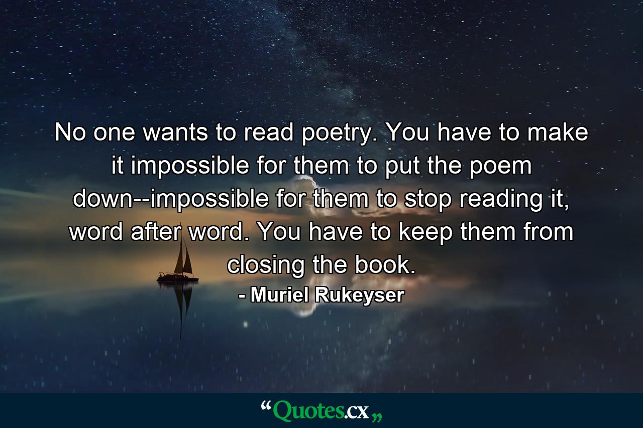 No one wants to read poetry. You have to make it impossible for them to put the poem down--impossible for them to stop reading it, word after word. You have to keep them from closing the book. - Quote by Muriel Rukeyser