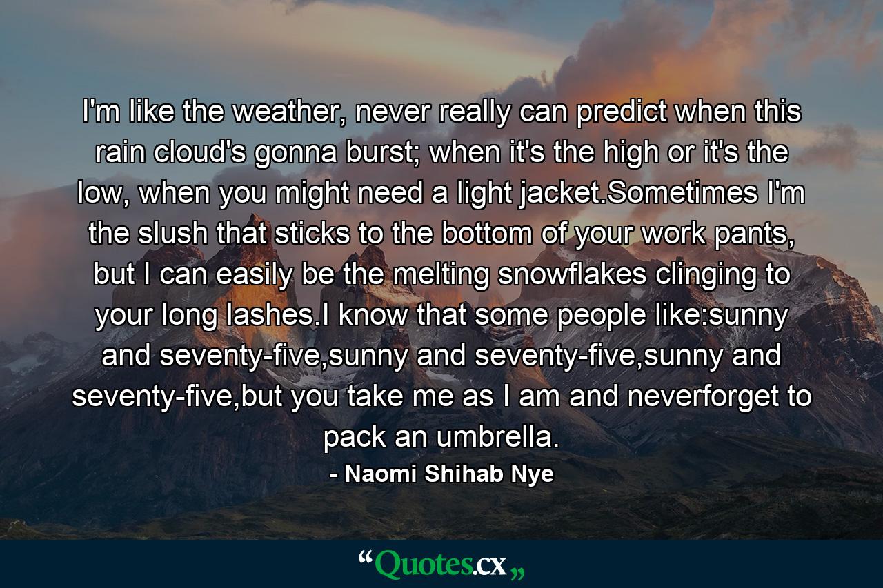 I'm like the weather, never really can predict when this rain cloud's gonna burst; when it's the high or it's the low, when you might need a light jacket.Sometimes I'm the slush that sticks to the bottom of your work pants, but I can easily be the melting snowflakes clinging to your long lashes.I know that some people like:sunny and seventy-five,sunny and seventy-five,sunny and seventy-five,but you take me as I am and neverforget to pack an umbrella. - Quote by Naomi Shihab Nye