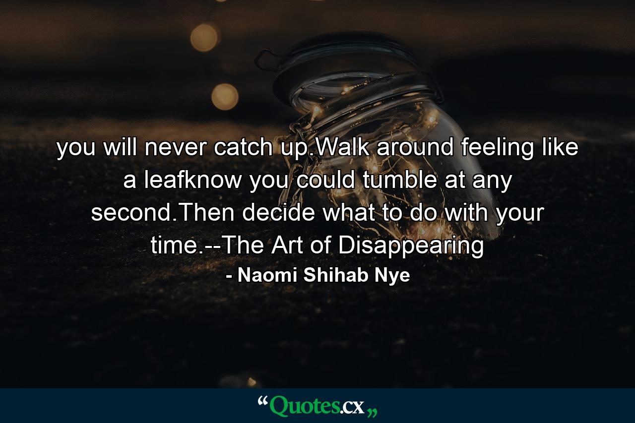 you will never catch up.Walk around feeling like a leafknow you could tumble at any second.Then decide what to do with your time.--The Art of Disappearing - Quote by Naomi Shihab Nye