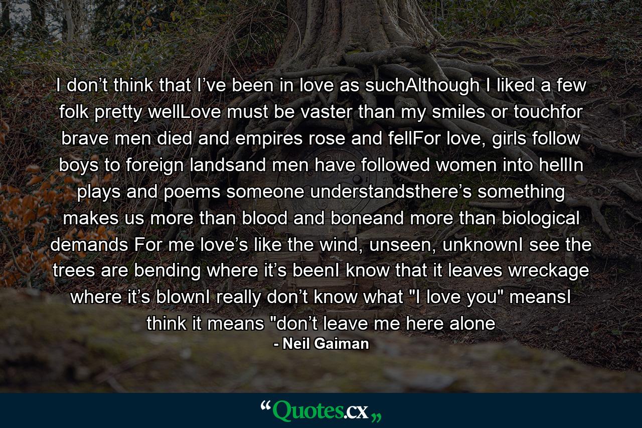 I don’t think that I’ve been in love as suchAlthough I liked a few folk pretty wellLove must be vaster than my smiles or touchfor brave men died and empires rose and fellFor love, girls follow boys to foreign landsand men have followed women into hellIn plays and poems someone understandsthere’s something makes us more than blood and boneand more than biological demands For me love’s like the wind, unseen, unknownI see the trees are bending where it’s beenI know that it leaves wreckage where it’s blownI really don’t know what 