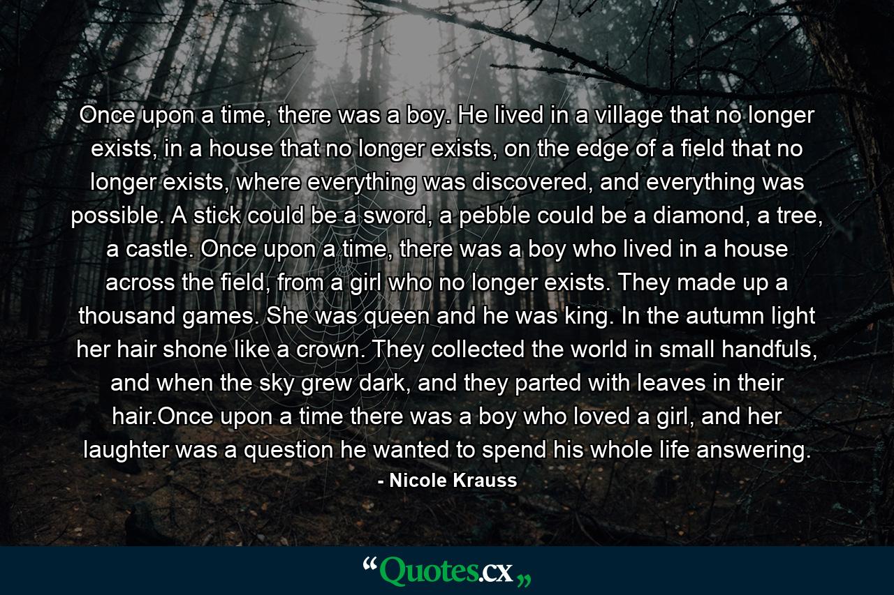 Once upon a time, there was a boy. He lived in a village that no longer exists, in a house that no longer exists, on the edge of a field that no longer exists, where everything was discovered, and everything was possible. A stick could be a sword, a pebble could be a diamond, a tree, a castle. Once upon a time, there was a boy who lived in a house across the field, from a girl who no longer exists. They made up a thousand games. She was queen and he was king. In the autumn light her hair shone like a crown. They collected the world in small handfuls, and when the sky grew dark, and they parted with leaves in their hair.Once upon a time there was a boy who loved a girl, and her laughter was a question he wanted to spend his whole life answering. - Quote by Nicole Krauss