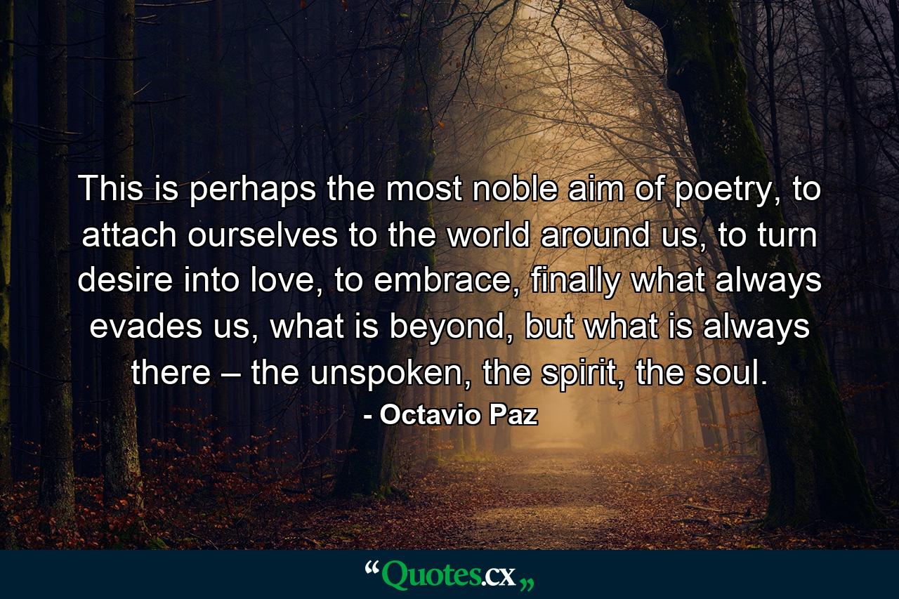 This is perhaps the most noble aim of poetry, to attach ourselves to the world around us, to turn desire into love, to embrace, finally what always evades us, what is beyond, but what is always there – the unspoken, the spirit, the soul. - Quote by Octavio Paz