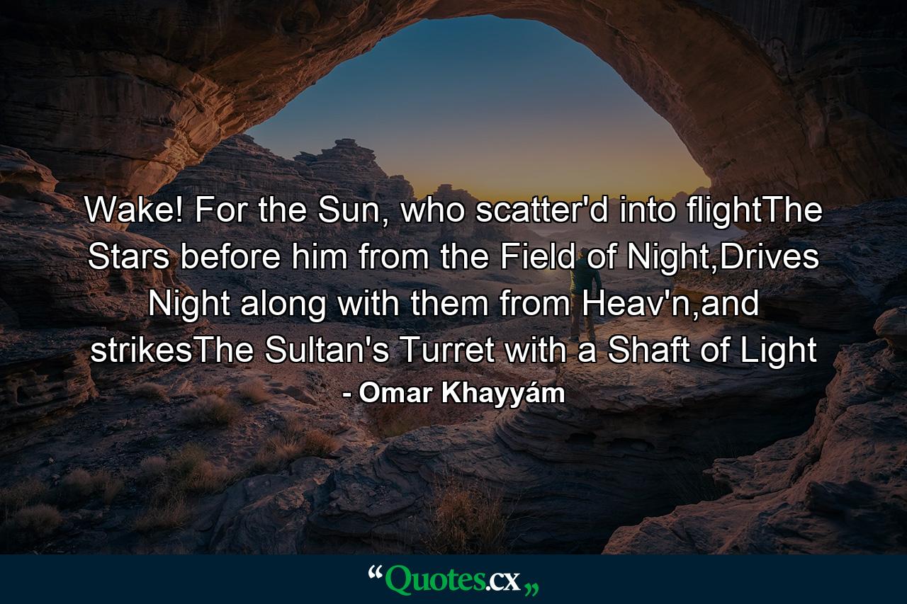 Wake! For the Sun, who scatter'd into flightThe Stars before him from the Field of Night,Drives Night along with them from Heav'n,and strikesThe Sultan's Turret with a Shaft of Light - Quote by Omar Khayyám