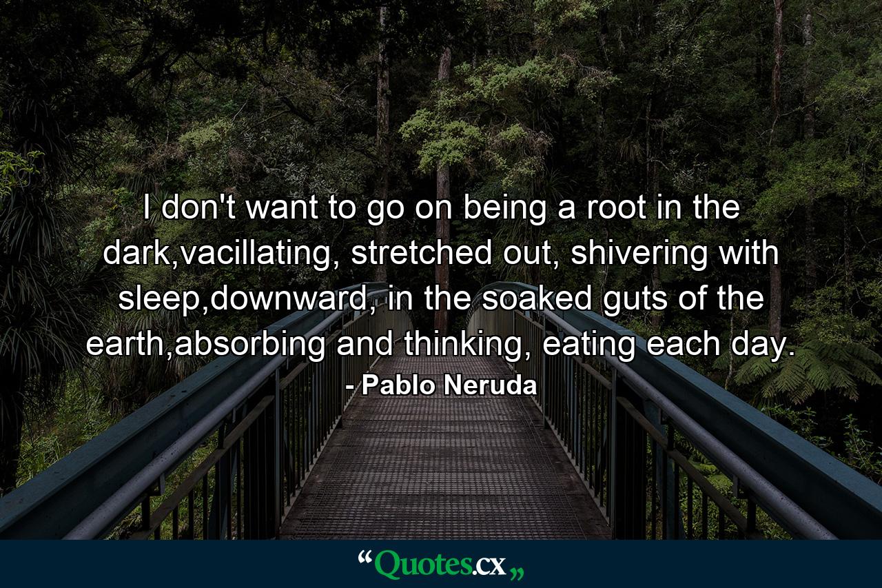 I don't want to go on being a root in the dark,vacillating, stretched out, shivering with sleep,downward, in the soaked guts of the earth,absorbing and thinking, eating each day. - Quote by Pablo Neruda