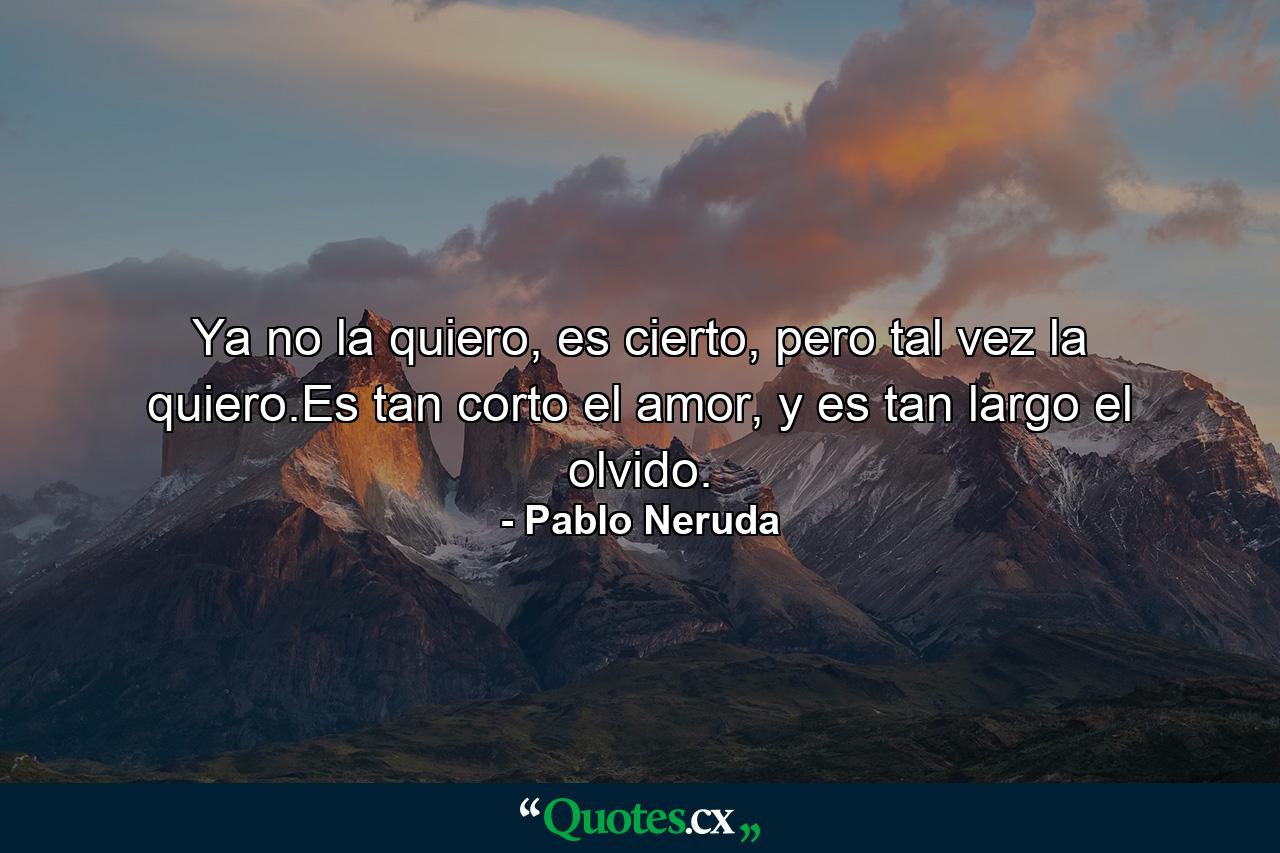 Ya no la quiero, es cierto, pero tal vez la quiero.Es tan corto el amor, y es tan largo el olvido. - Quote by Pablo Neruda