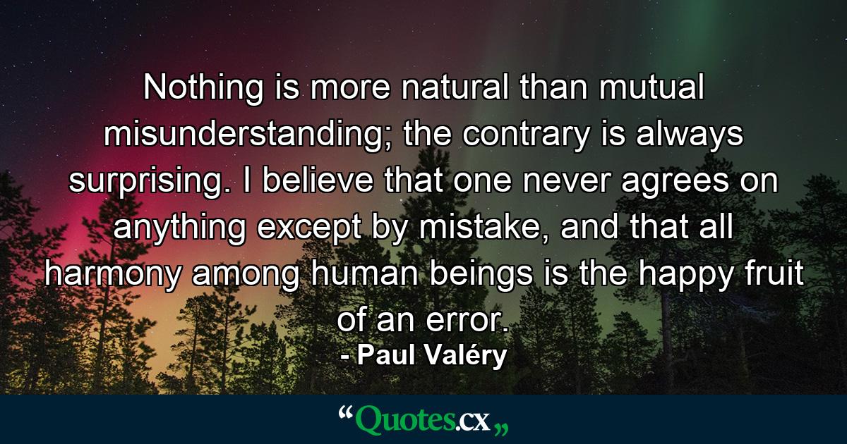 Nothing is more natural than mutual misunderstanding; the contrary is always surprising. I believe that one never agrees on anything except by mistake, and that all harmony among human beings is the happy fruit of an error. - Quote by Paul Valéry