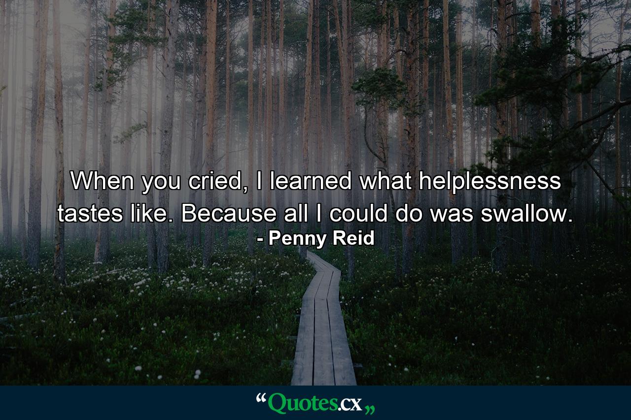 When you cried, I learned what helplessness tastes like. Because all I could do was swallow. - Quote by Penny Reid